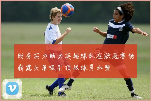 财务实力助力英超球队在欧冠赛场崭露头角吸引顶级球员加盟