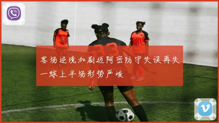 客场逆境加剧迈阿密防守失误再失一球上半场形势严峻