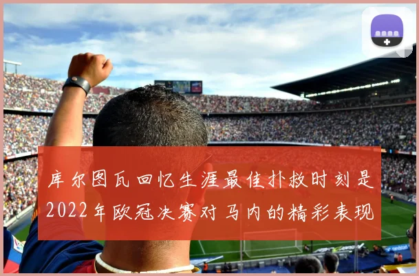 库尔图瓦回忆生涯最佳扑救时刻是2022年欧冠决赛对马内的精彩表现
