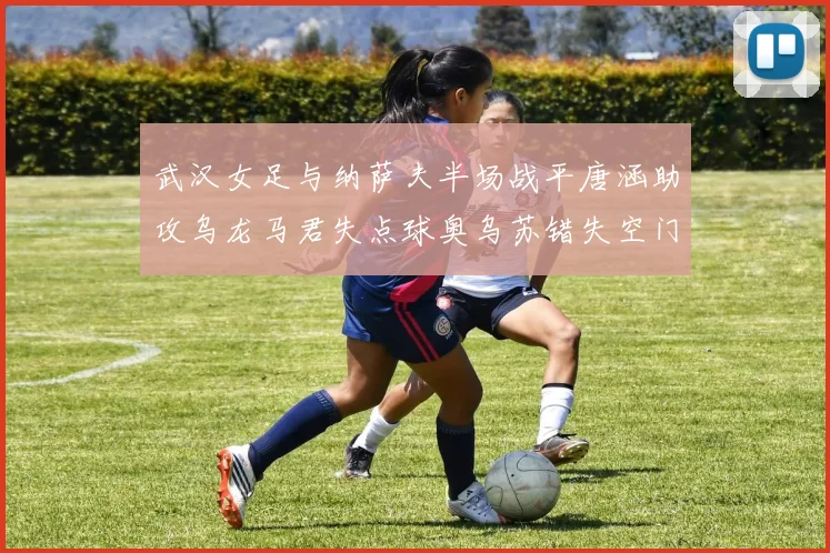 武汉女足与纳萨夫半场战平唐涵助攻乌龙马君失点球奥乌苏错失空门良机