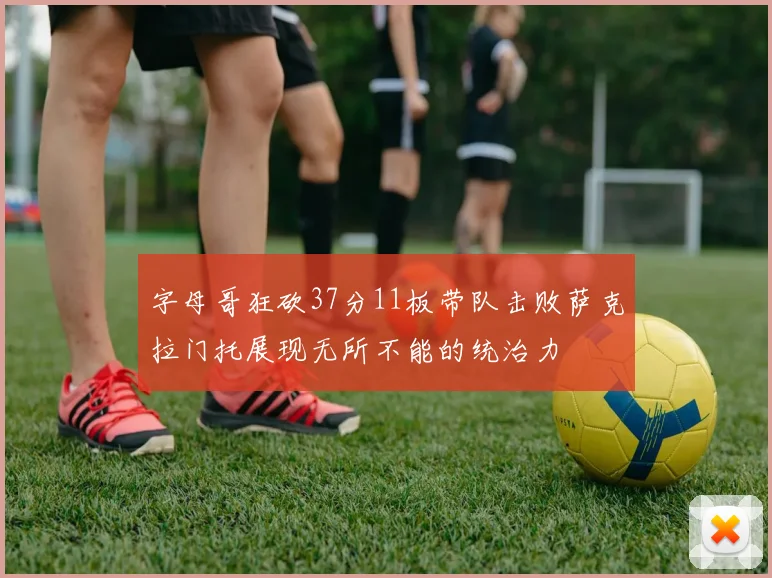 字母哥狂砍37分11板带队击败萨克拉门托展现无所不能的统治力