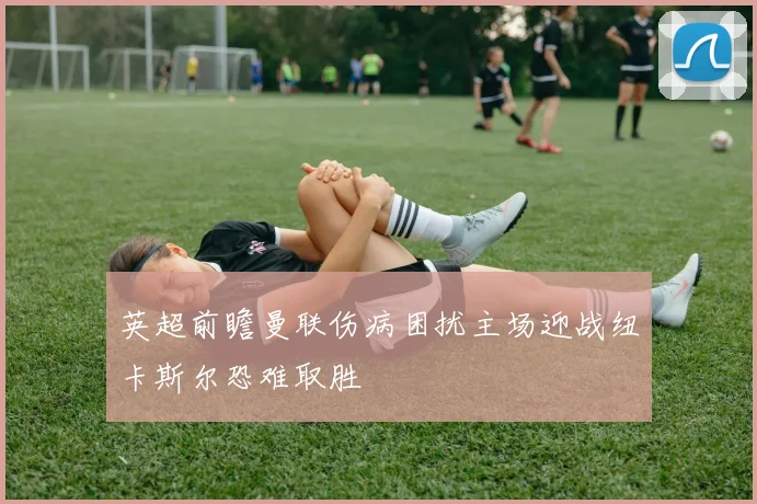 英超前瞻曼联伤病困扰主场迎战纽卡斯尔恐难取胜