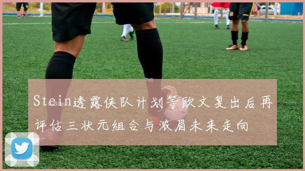 Stein透露侠队计划等欧文复出后再评估三状元组合与浓眉未来走向