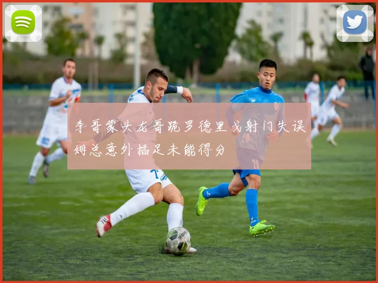 李哥蒙头龙哥跪罗德里戈射门失误姆总意外插足未能得分