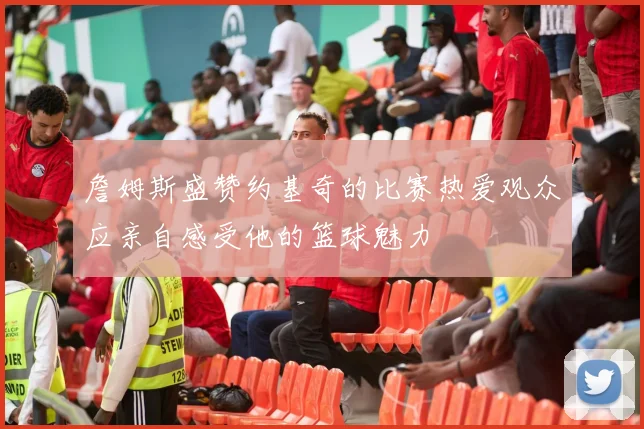 詹姆斯盛赞约基奇的比赛热爱观众应亲自感受他的篮球魅力
