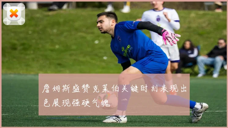 詹姆斯盛赞克莱伯关键时刻表现出色展现强硬气魄