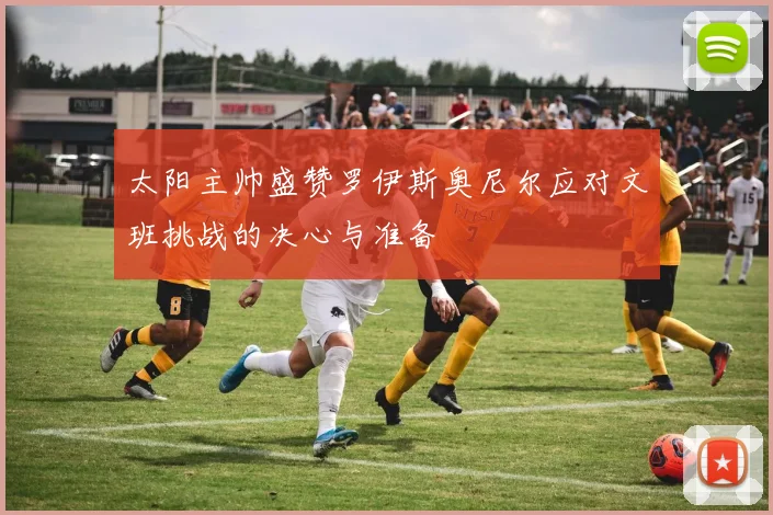 太阳主帅盛赞罗伊斯奥尼尔应对文班挑战的决心与准备