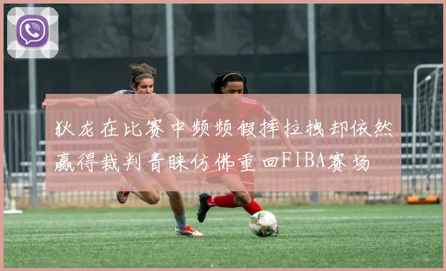 狄龙在比赛中频频假摔拉拽却依然赢得裁判青睐仿佛重回FIBA赛场