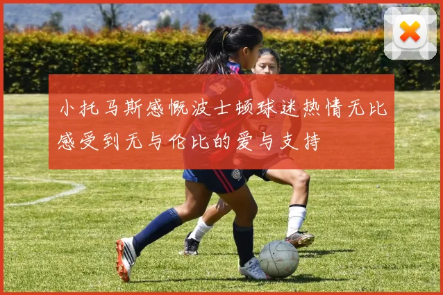 小托马斯感慨波士顿球迷热情无比感受到无与伦比的爱与支持