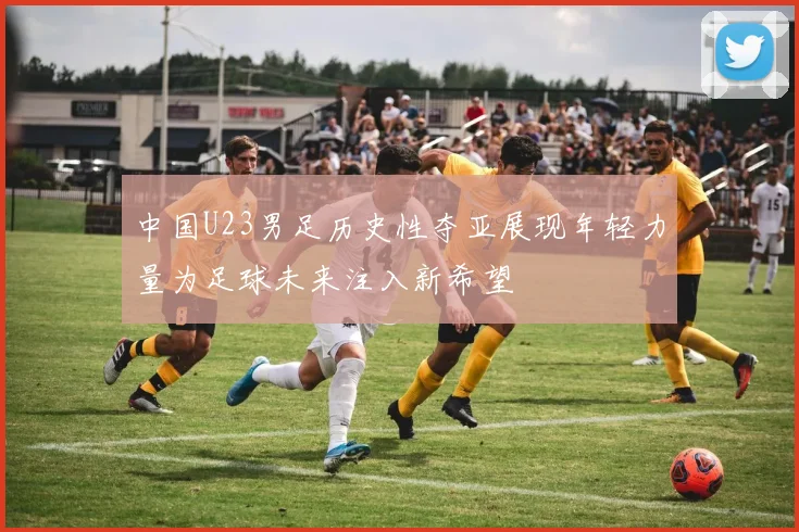 中国U23男足历史性夺亚展现年轻力量为足球未来注入新希望