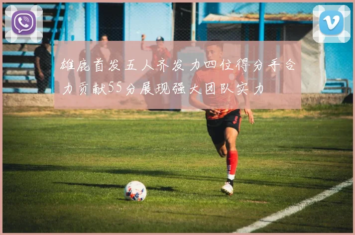 雄鹿首发五人齐发力四位得分手合力贡献55分展现强大团队实力