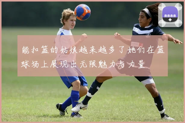 能扣篮的姑娘越来越多了她们在篮球场上展现出无限魅力与力量