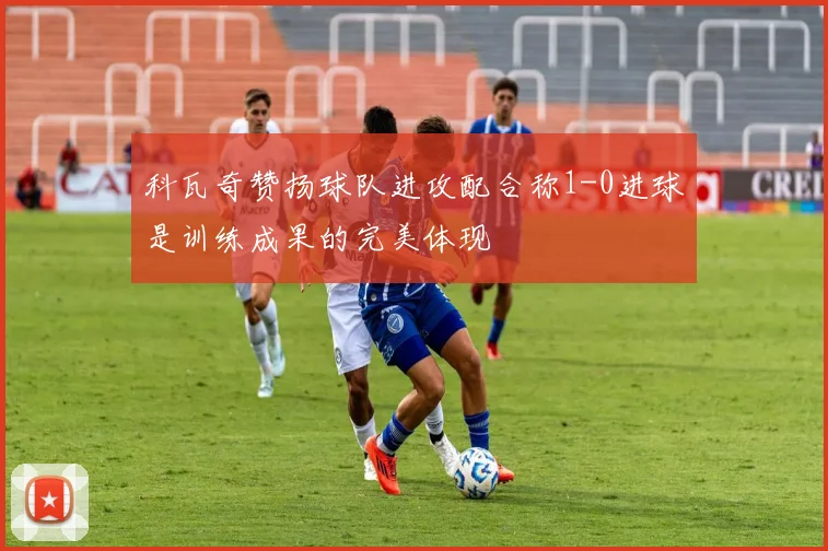 科瓦奇赞扬球队进攻配合称1-0进球是训练成果的完美体现