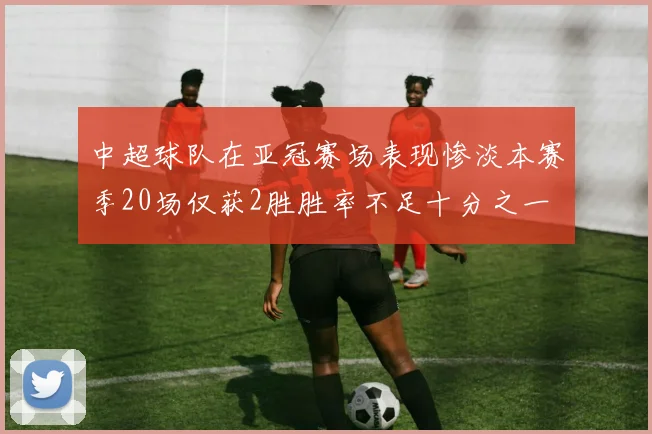 中超球队在亚冠赛场表现惨淡本赛季20场仅获2胜胜率不足十分之一