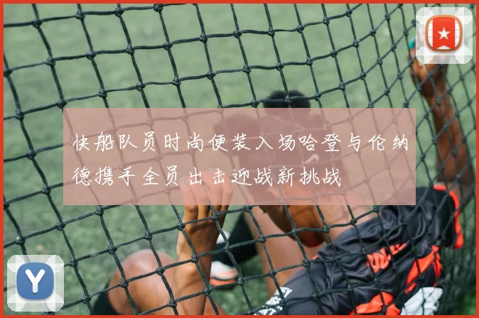 快船队员时尚便装入场哈登与伦纳德携手全员出击迎战新挑战