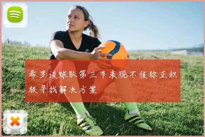 希罗谈球队第三节表现不佳称正积极寻找解决方案