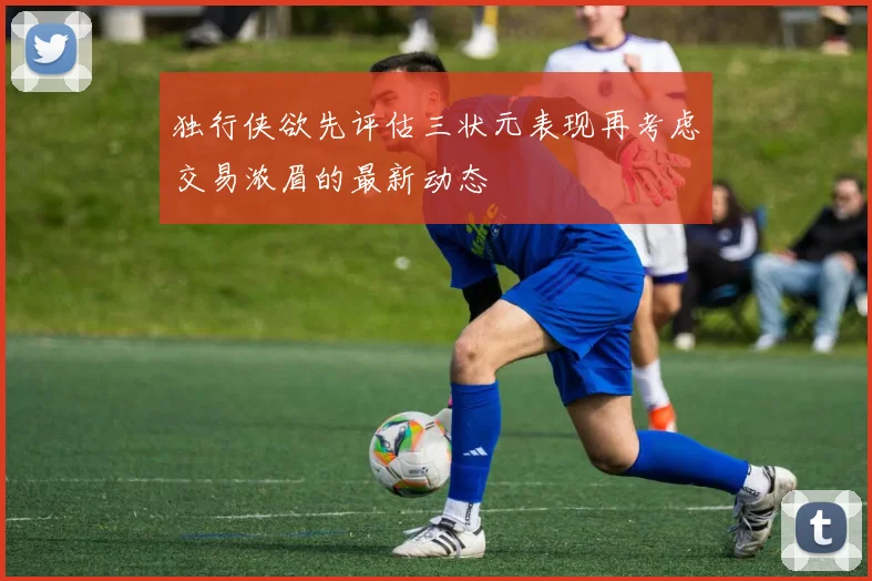 独行侠欲先评估三状元表现再考虑交易浓眉的最新动态