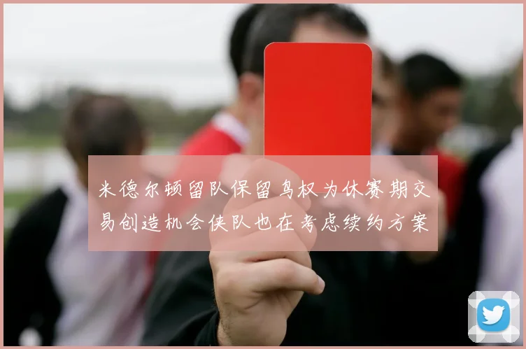米德尔顿留队保留鸟权为休赛期交易创造机会侠队也在考虑续约方案