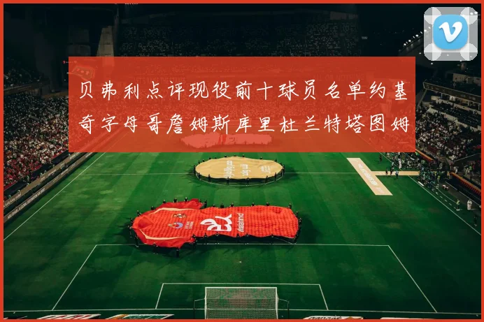 贝弗利点评现役前十球员名单约基奇字母哥詹姆斯库里杜兰特塔图姆华盛顿