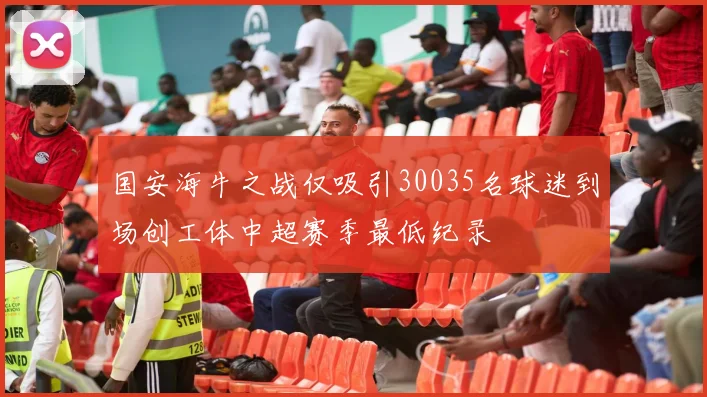 国安海牛之战仅吸引30035名球迷到场创工体中超赛季最低纪录