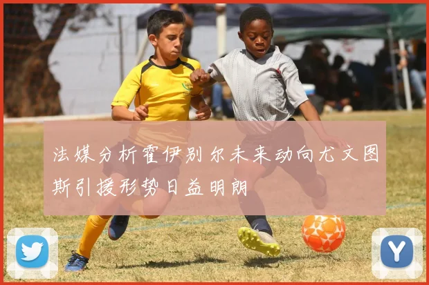 法媒分析霍伊别尔未来动向尤文图斯引援形势日益明朗