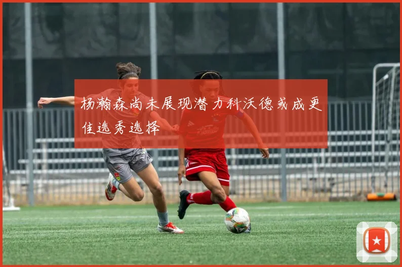 杨瀚森尚未展现潜力科沃德或成更佳选秀选择