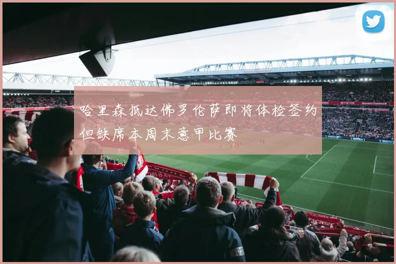 哈里森抵达佛罗伦萨即将体检签约但缺席本周末意甲比赛