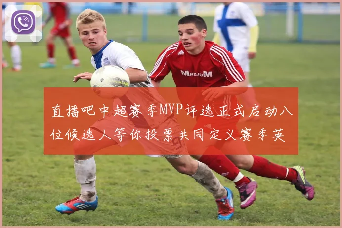 直播吧中超赛季MVP评选正式启动八位候选人等你投票共同定义赛季英雄