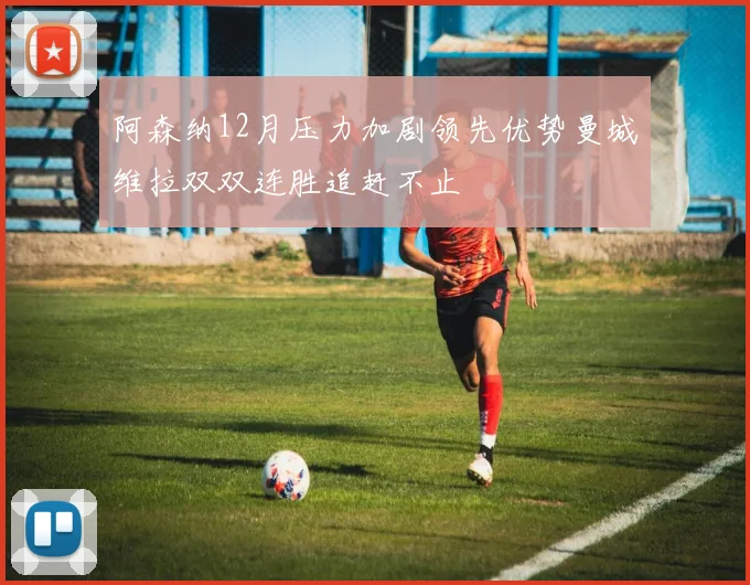 阿森纳12月压力加剧领先优势曼城维拉双双连胜追赶不止