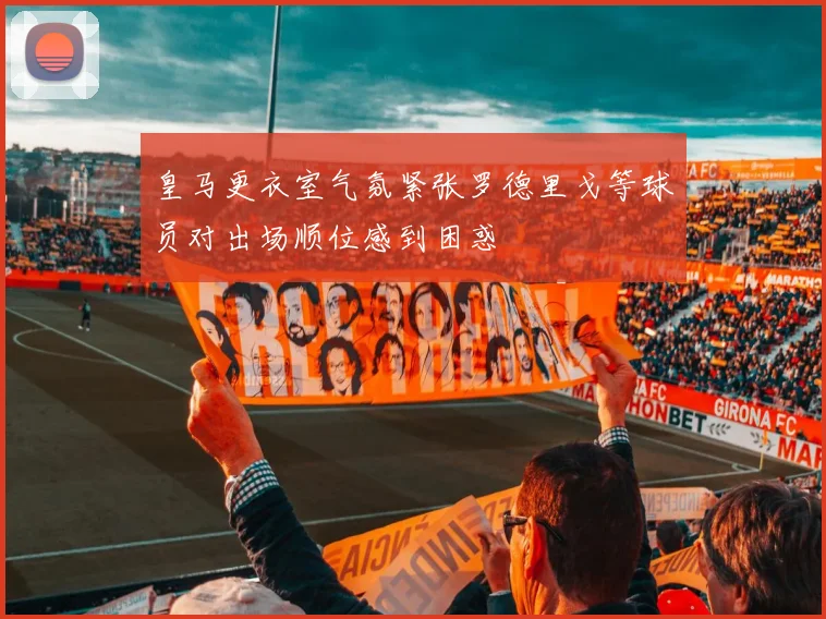 皇马更衣室气氛紧张罗德里戈等球员对出场顺位感到困惑