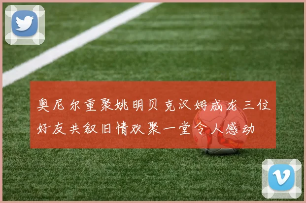 奥尼尔重聚姚明贝克汉姆成龙三位好友共叙旧情欢聚一堂令人感动
