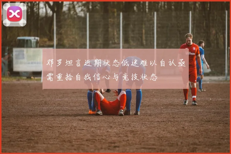 邓罗坦言近期状态低迷难以自认亟需重拾自我信心与竞技状态