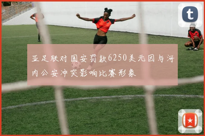 亚足联对国安罚款6250美元因与河内公安冲突影响比赛形象