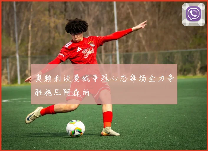 奥赖利谈曼城争冠心态每场全力争胜施压阿森纳