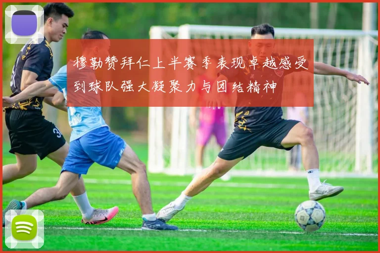 穆勒赞拜仁上半赛季表现卓越感受到球队强大凝聚力与团结精神