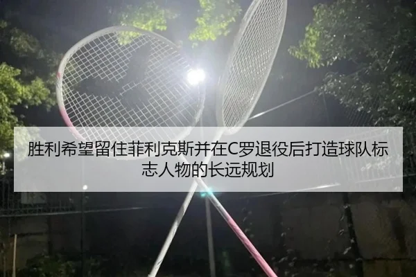 胜利希望留住菲利克斯并在C罗退役后打造球队标志人物的长远规划 | bandao